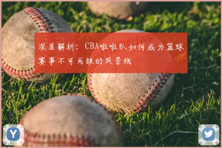 深度解析：CBA啦啦队如何成为篮球赛事不可或缺的风景线