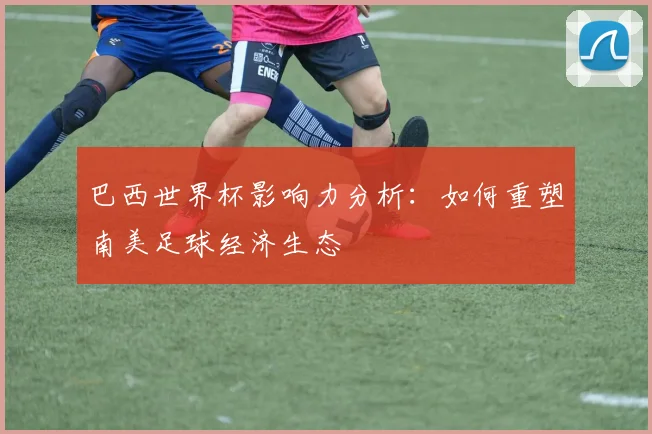 巴西世界杯影响力分析：如何重塑南美足球经济生态