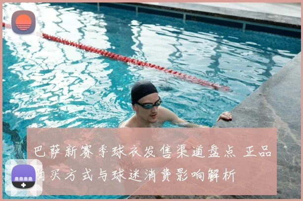 巴萨新赛季球衣发售渠道盘点 正品购买方式与球迷消费影响解析