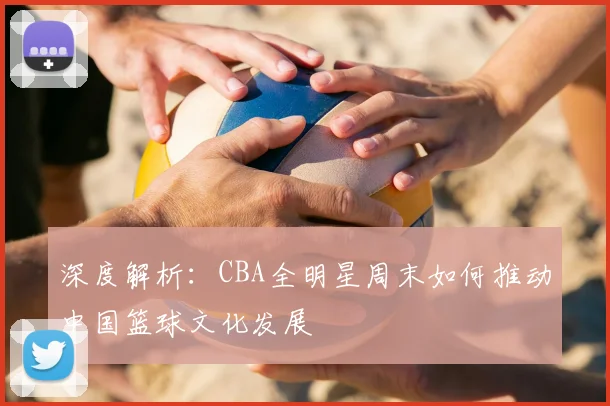 深度解析：CBA全明星周末如何推动中国篮球文化发展