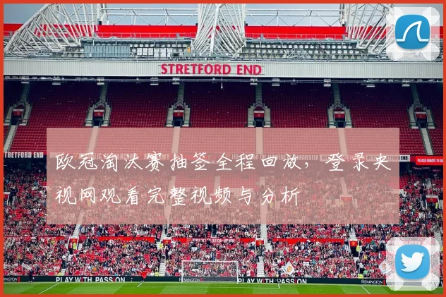 欧冠淘汰赛抽签全程回放，登录央视网观看完整视频与分析