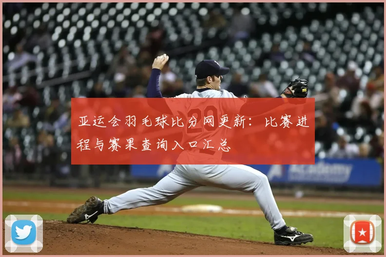 亚运会羽毛球比分网更新：比赛进程与赛果查询入口汇总